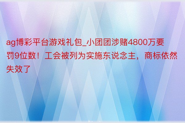 ag博彩平台游戏礼包_小团团涉赌4800万要罚9位数！工会被列为实施东说念主，商标依然失效了