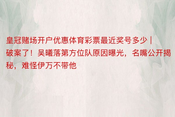 皇冠赌场开户优惠体育彩票最近奖号多少 | 破案了！吴曦落第方位队原因曝光，名嘴公开揭秘，难怪伊万不带他