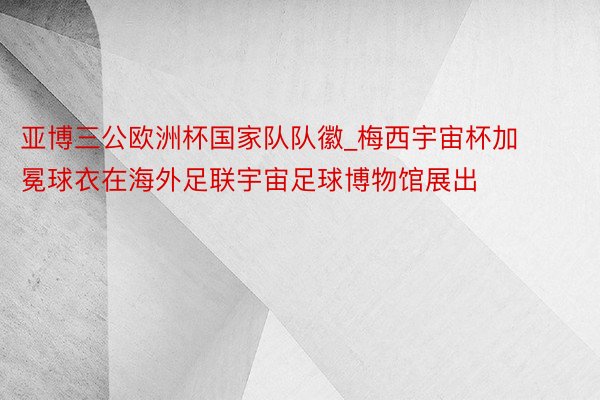 亚博三公欧洲杯国家队队徽_梅西宇宙杯加冕球衣在海外足联宇宙足球博物馆展出