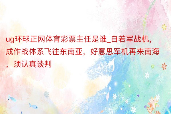 ug环球正网体育彩票主任是谁_自若军战机，成作战体系飞往东南亚，好意思军机再来南海，须认真谈判