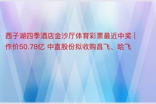 西子湖四季酒店金沙厅体育彩票最近中奖 | 作价50.78亿 中直股份拟收购昌飞、哈飞