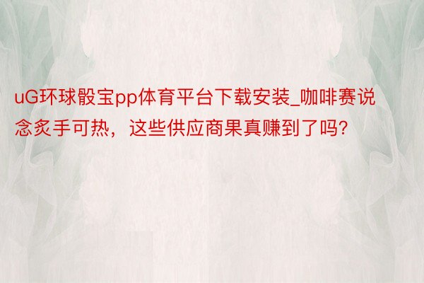 uG环球骰宝pp体育平台下载安装_咖啡赛说念炙手可热，这些供应商果真赚到了吗？