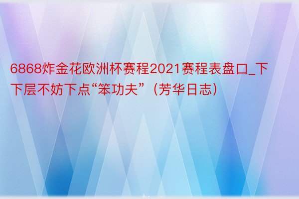 6868炸金花欧洲杯赛程2021赛程表盘口_下下层不妨下点“笨功夫”（芳华日志）