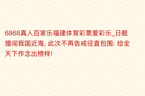 6868真人百家乐福建体育彩票爱彩乐_日舰擅闯我国近海, 此次不再告戒径直包围: 给全天下作念出榜样!