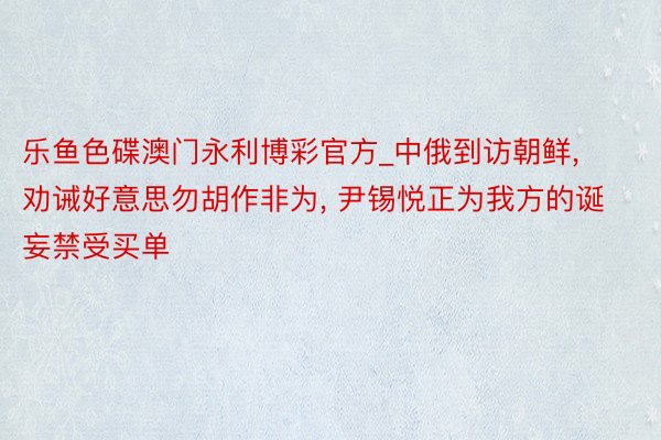 乐鱼色碟澳门永利博彩官方_中俄到访朝鲜, 劝诫好意思勿胡作非为, 尹锡悦正为我方的诞妄禁受买单