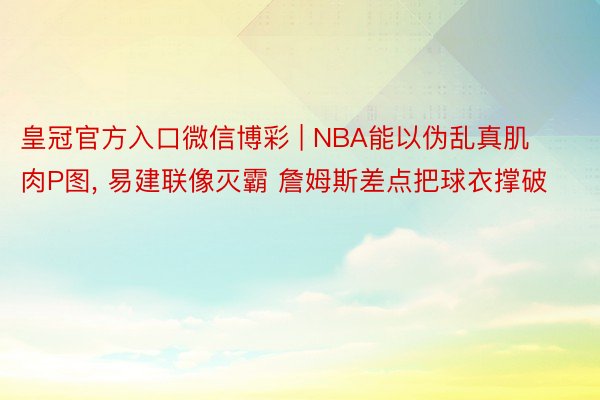 皇冠官方入口微信博彩 | NBA能以伪乱真肌肉P图， 易建联像灭霸 詹姆斯差点把球衣撑破