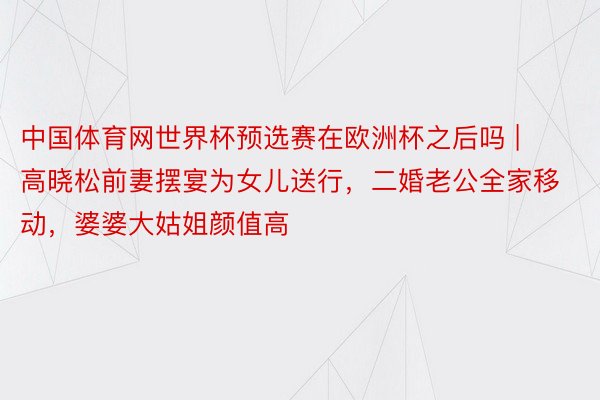 中国体育网世界杯预选赛在欧洲杯之后吗 | 高晓松前妻摆宴为女儿送行，二婚老公全家移动，婆婆大姑姐颜值高