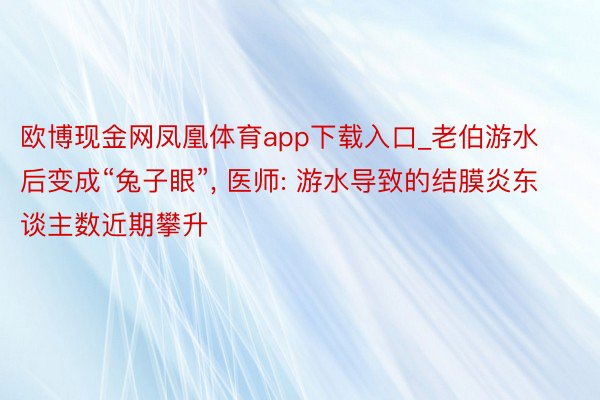 欧博现金网凤凰体育app下载入口_老伯游水后变成“兔子眼”, 医师: 游水导致的结膜炎东谈主数近期攀升