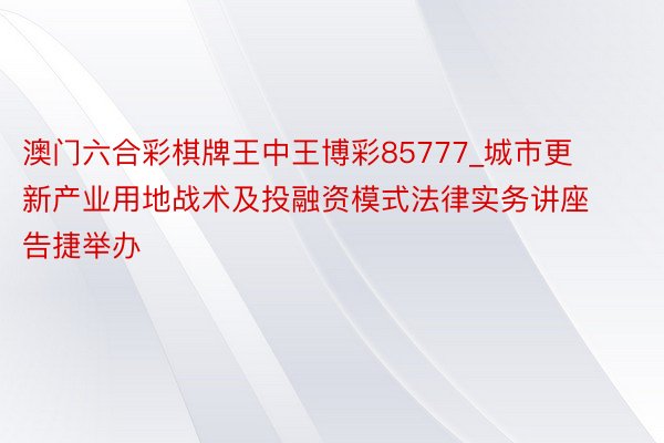 澳门六合彩棋牌王中王博彩85777_城市更新产业用地战术及投融资模式法律实务讲座告捷举办