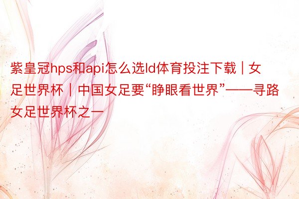 紫皇冠hps和api怎么选ld体育投注下载 | 女足世界杯｜中国女足要“睁眼看世界”——寻路女足世界杯之一