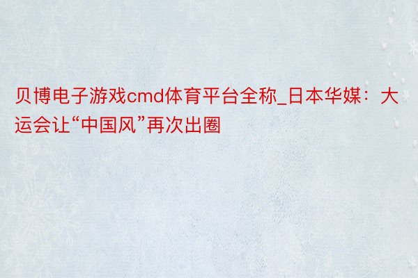 贝博电子游戏cmd体育平台全称_日本华媒：大运会让“中国风”再次出圈