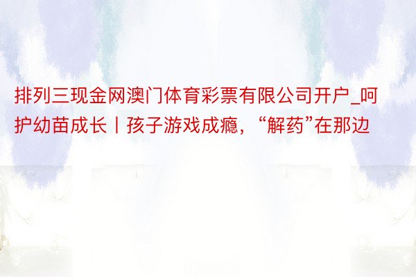 排列三现金网澳门体育彩票有限公司开户_呵护幼苗成长丨孩子游戏成瘾，“解药”在那边