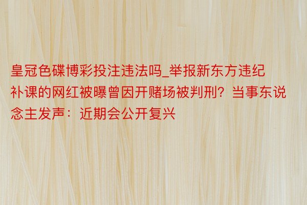 皇冠色碟博彩投注违法吗_举报新东方违纪补课的网红被曝曾因开赌场被判刑？当事东说念主发声：近期会公开复兴