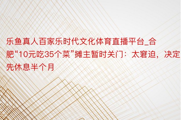 乐鱼真人百家乐时代文化体育直播平台_合肥“10元吃35个菜”摊主暂时关门：太窘迫，决定先休息半个月