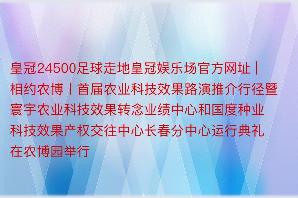 皇冠24500足球走地皇冠娱乐场官方网址 | 相约农博丨首届农业科技效果路演推介行径暨寰宇农业科技效果转念业绩中心和国度种业科技效果产权交往中心长春分中心运行典礼在农博园举行