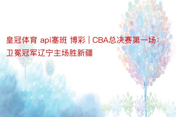 皇冠体育 api塞班 博彩 | CBA总决赛第一场：卫冕冠军辽宁主场胜新疆