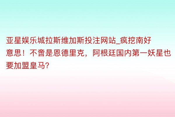 亚星娱乐城拉斯维加斯投注网站_疯挖南好意思！不啻是恩德里克，阿根廷国内第一妖星也要加盟皇马？