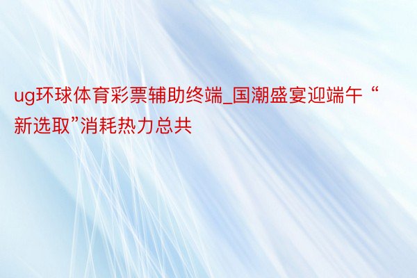 ug环球体育彩票辅助终端_国潮盛宴迎端午 “新选取”消耗热力总共