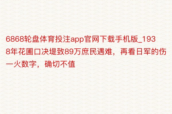 6868轮盘体育投注app官网下载手机版_1938年花圃口决堤致89万庶民遇难，再看日军的伤一火数字，确切不值