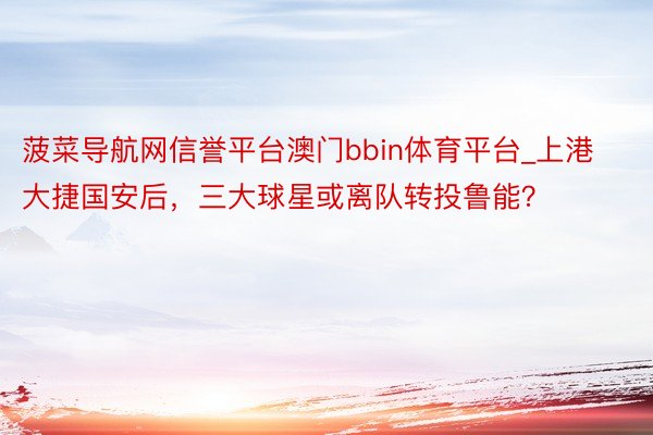 菠菜导航网信誉平台澳门bbin体育平台_上港大捷国安后，三大球星或离队转投鲁能？