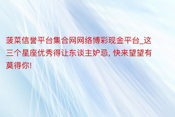 菠菜信誉平台集合网网络博彩现金平台_这三个星座优秀得让东谈主妒忌, 快来望望有莫得你!