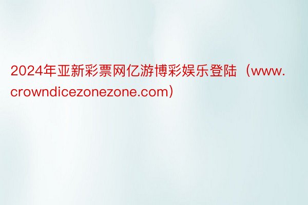 2024年亚新彩票网亿游博彩娱乐登陆（www.crowndicezonezone.com）