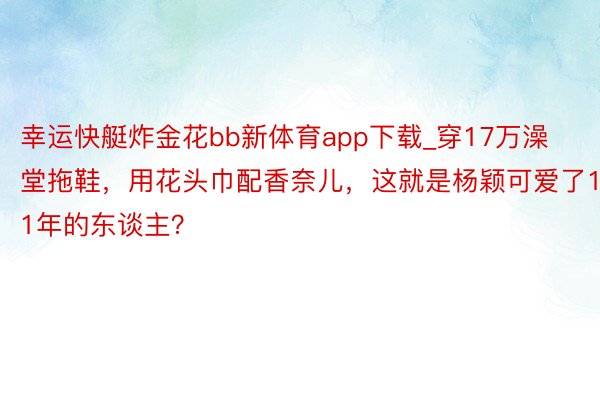 幸运快艇炸金花bb新体育app下载_穿17万澡堂拖鞋，用花头巾配香奈儿，这就是杨颖可爱了11年的东谈主？