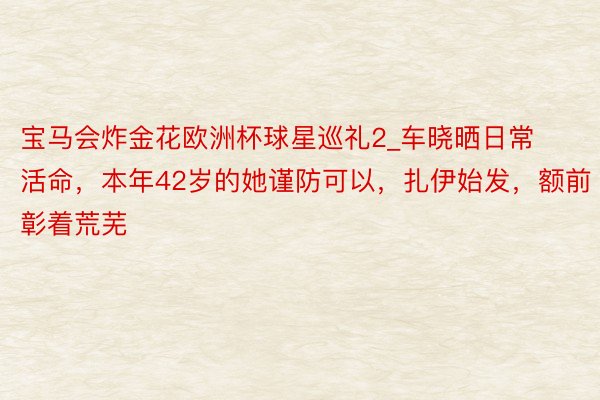 宝马会炸金花欧洲杯球星巡礼2_车晓晒日常活命，本年42岁的她谨防可以，扎伊始发，额前彰着荒芜