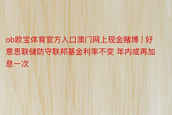 ob欧宝体育官方入口澳门网上现金赌博 | 好意思联储防守联邦基金利率不变 年内或再加息一次