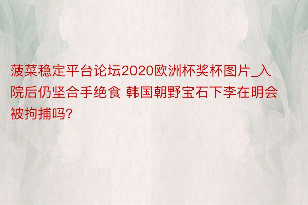 菠菜稳定平台论坛2020欧洲杯奖杯图片_入院后仍坚合手绝食 韩国朝野宝石下李在明会被拘捕吗？