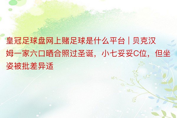 皇冠足球盘网上赌足球是什么平台 | 贝克汉姆一家六口晒合照过圣诞，小七妥妥C位，但坐姿被批差异适