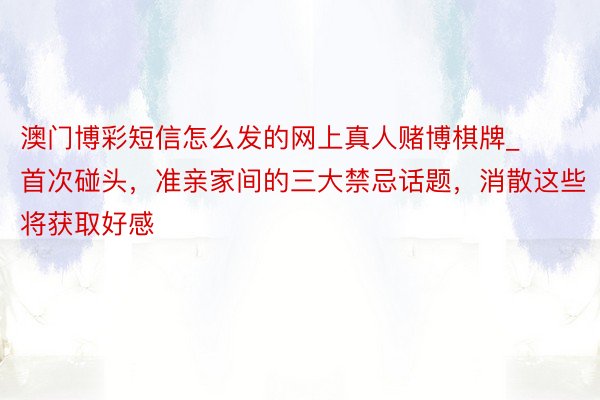 澳门博彩短信怎么发的网上真人赌博棋牌_首次碰头，准亲家间的三大禁忌话题，消散这些将获取好感