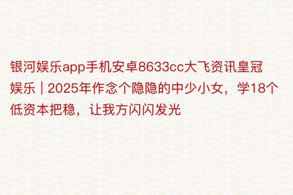 银河娱乐app手机安卓8633cc大飞资讯皇冠娱乐 | 2025年作念个隐隐的中少小女，学18个低资本把稳，让我方闪闪发光