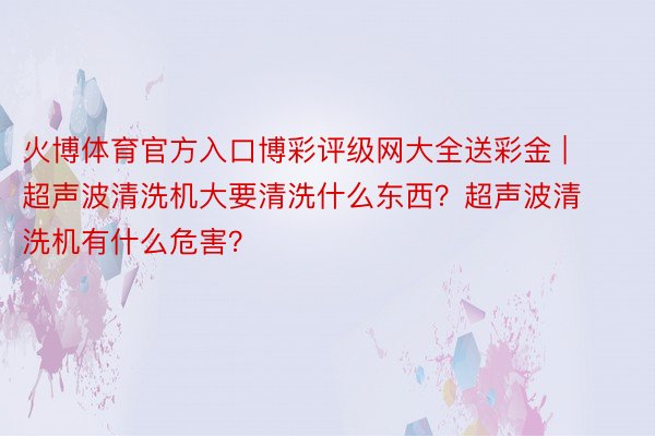 火博体育官方入口博彩评级网大全送彩金 | 超声波清洗机大要清洗什么东西？超声波清洗机有什么危害？