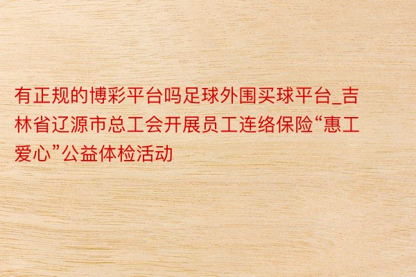 有正规的博彩平台吗足球外围买球平台_吉林省辽源市总工会开展员工连络保险“惠工爱心”公益体检活动